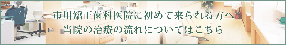 市川矯正歯科医院に初めて来られる方へ当院の治療の流れについてはこちら