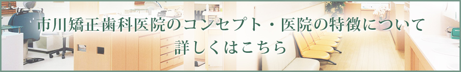 市川矯正歯科医院のコンセプト・医院の特徴について 詳しくはこちら