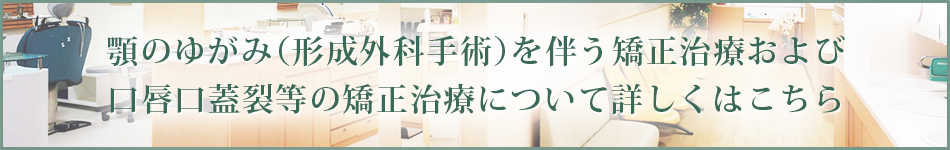 顎のゆがみ（形成外科手術）を伴う矯正治療および口唇口蓋裂等の矯正治療について 詳しくはこちら