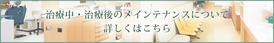 治療中・治療後のメインテナンスについて詳しくはこちら