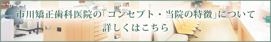市川矯正歯科医院の「コンセプト・当院の特徴」について 詳しくはこちら