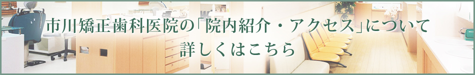 市川矯正歯科医院の「院内紹介・アクセス」について 詳しくはこちら